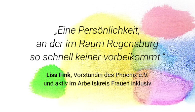 Zitat: „Eine Persönlichkeit, an der im Raum Regensburg so schnell keiner vorbeikommt.“ Autorin: Lisa Fink, Vorständin des Phoenix e. V. und aktiv im Arbeitskreis Frauen inklusiv.